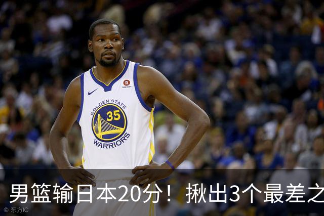 男篮输日本20分！揪出3个最差之人，坑惨了球队
